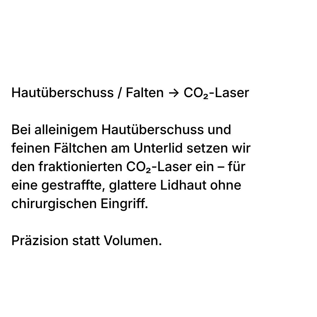 Hautüberschuss und Falten: Bei alleinigem Hautüberschuss und feinen Fältchen am Unterlid setzen wir den fraktionierten CO2-Laser ein – für eine gestraffte, glattere Lidhaut ohne chirurgischen Eingriff. Präzision statt Volumen.
