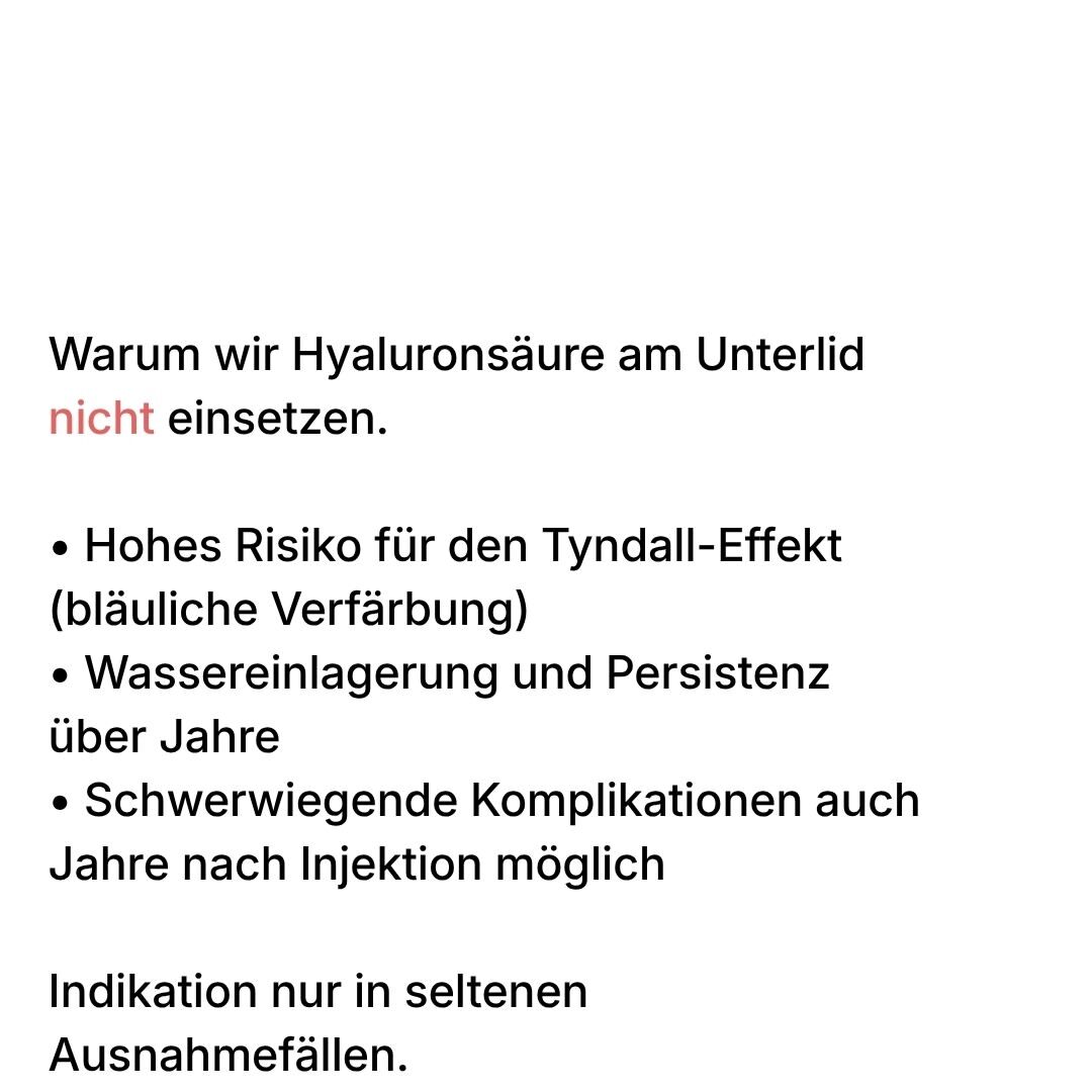 Warum wir Hyaluronsäure am Unterlid nicht einsetzen: hohes Risiko für den Tyndall-Effekt mit bläulicher Verfärbung, Wassereinlagerung und Persistenz über Jahre, schwerwiegende Komplikationen auch Jahre nach Injektion. Indikation nur in seltenen Ausnahmefällen.